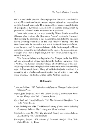 2 The Concise Guide to Economics 
would attend or the problem of unemployment, but never both simulta-neously. 
Keynes viewed the free market as generating either too much or 
too little demand, inherently. Thus the need (ever so conveniently for the 
job prospects of Keynesian economists!) for demand management by 
government informed by the wisdom of the Keynesians. 
Monetarist views are best represented by Milton Friedman and his 
followers who retained the Keynesian “macro” approach. However, 
while viewing the economy in this manner Monetarists lay the emphasis 
not on spending so much as on the total supply of money—thus the 
name Monetarist. In other than the macro economic issues—inflation, 
unemployment, and the ups and downs of the business cycle—Mone-tarists 
tend to take the individual actor as the basis of their economic rea-soning 
in areas such as regulation, function of prices, advertising, inter-national 
trade, etc. 
The Austrian School was begun by Carl Menger in the late 1800s 
and was ultimately developed to its fullest by Ludwig von Mises—both 
of Austria. The Austrian School developed a body of thought with a con-scious 
emphasis on the acting individual as the ultimate basis for making 
sense of all economic issues. Along with this individualist emphasis is a 
subjectivist view of value and an orientation that all action is inherently 
future-oriented. This book is written in the Austrian tradition. 
References 
Friedman, Milton. 1962. Capitalism and Freedom. Chicago: University of 
Chicago Press. 
Keynes, John Maynard. 1936. The General Theory of Employment, Inter-est 
and Money. New York: Harcourt, Brace. 
Marx, Karl, and Friedrich Engels. 1964. The Communist Manifesto. New 
York: Pocket Books. 
Mises, Ludwig von. 1984. The Historical Setting of the Austrian School of 
Economics. Auburn, Ala.: Ludwig von Mises Institute. 
Rothbard, Murray N. 1983. The Essential Ludwig von Mises. Auburn, 
Ala.: Ludwig von Mises Institute. 
Schumpeter, Joseph. 1978. History of Economic Analysis. New York: 
Oxford University Press. 
 