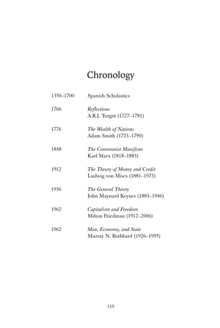 Chronology 
1350–1700 Spanish Scholastics 
1766 Reflections 
A.R.J. Turgot (1727–1781) 
1776 The Wealth of Nations 
Adam Smith (1723–1790) 
1848 The Communist Manifesto 
Karl Marx (1818–1883) 
1912 The Theory of Money and Credit 
Ludwig von Mises (1881–1973) 
1936 The General Theory 
John Maynard Keynes (1883–1946) 
1962 Capitalism and Freedom 
Milton Friedman (1912–2006) 
1962 Man, Economy, and State 
Murray N. Rothbard (1926–1995) 
119 
 