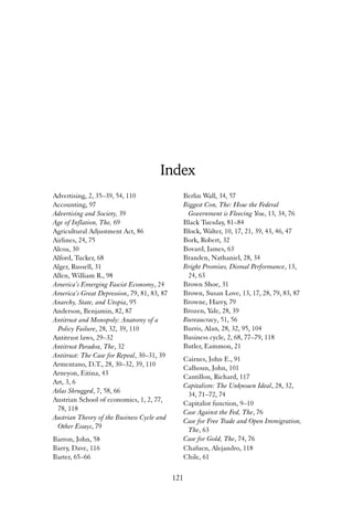 Index 
Berlin Wall, 34, 57 
Biggest Con, The: How the Federal 
Government is Fleecing You, 13, 34, 76 
Black Tuesday, 81–84 
Block, Walter, 10, 17, 21, 39, 43, 46, 47 
Bork, Robert, 32 
Bovard, James, 63 
Branden, Nathaniel, 28, 34 
Bright Promises, Dismal Performance, 13, 
24, 63 
Brown Shoe, 31 
Brown, Susan Love, 13, 17, 28, 79, 83, 87 
Browne, Harry, 79 
Brozen, Yale, 28, 39 
Bureaucracy, 51, 56 
Burris, Alan, 28, 32, 95, 104 
Business cycle, 2, 68, 77–79, 118 
Butler, Eammon, 21 
Cairnes, John E., 91 
Calhoun, John, 101 
Cantillon, Richard, 117 
Capitalism: The Unknown Ideal, 28, 32, 
34, 71–72, 74 
Capitalist function, 9–10 
Case Against the Fed, The, 76 
Case for Free Trade and Open Immigration, 
The, 63 
Case for Gold, The, 74, 76 
Chafuen, Alejandro, 118 
Chile, 61 
121 
Advertising, 2, 35–39, 54, 110 
Accounting, 97 
Advertising and Society, 39 
Age of Inflation, The, 69 
Agricultural Adjustment Act, 86 
Airlines, 24, 75 
Alcoa, 30 
Alford, Tucker, 68 
Alger, Russell, 31 
Allen, William R., 98 
America’s Emerging Fascist Economy, 24 
America’s Great Depression, 79, 81, 83, 87 
Anarchy, State, and Utopia, 95 
Anderson, Benjamin, 82, 87 
Antitrust and Monopoly: Anatomy of a 
Policy Failure, 28, 32, 39, 110 
Antitrust laws, 29–32 
Antitrust Paradox, The, 32 
Antitrust: The Case for Repeal, 30–31, 39 
Armentano, D.T., 28, 30–32, 39, 110 
Arneyon, Eitina, 43 
Art, 3, 6 
Atlas Shrugged, 7, 58, 66 
Austrian School of economics, 1, 2, 77, 
78, 118 
Austrian Theory of the Business Cycle and 
Other Essays, 79 
Barron, John, 58 
Barry, Dave, 116 
Barter, 65–66 
 