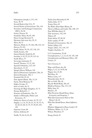 Index 125 
Schumpeter, Joseph, 2, 117, 118 
Sears, 38, 55 
Second Bank of the U.S., 75 
Second Treatise of Government, The, 104 
Securities and Exchange Commission 
(SEC), 46, 86 
Senior, Nassau, 90 
Sennholz, Hans, 86, 87, 108 
Shaw, George Bernard, 72 
Sherman Anti-trust Act, 29, 31 
Silver, 68, 71 
Skousen, Mark, 21, 79, 106, 108, 110, 113 
Slavery, 54, 103 
Smith, Adam, 59, 94, 117, 118, 119 
Smith, Jerome, 106 
Smoot-Hawley Tariff, 82, 85 
Socialist, 9–10, 57, 93, 95, 115–16 
South Africa, 73 
Sovereign immunity, 55 
Sowell, Thomas, 13, 17, 104 
Spanish Scholastics, 117, 119 
Speculators, 41–43 
Spiegel, Henry William, 118 
Spirit of Democratic Capitalism, The, 26 
Spirit of Enterprise, The, 4 
Standard Oil, 29–30 
State Against Blacks, The, 13, 26 
Steele, David Ramsay, 58 
Stigler, George, 24 
Store of value, 66, 71 
Storming the Magic Kingdom, 47, 51 
Stroup, Richard L., 7 
Structure of Production, The, 79 
Studies in Philosophy, Politics and 
Economics, 39 
Subjective theory of value, 94, 95, 117 
Supply, 1, 2, 16, 19, 20, 21, 25, 30, 37, 41, 
42, 60, 67, 68, 72, 75, 77–78, 85, 105, 
109 
Supreme Court, 86 
Sutton, Anthony, 66 
Tariffs, 59, 60, 62, 81, 82 
Taylor, Joan Kennedy, 63, 98 
Taylor, John, 47, 51 
Temin, Peter, 83 
Ten Myths About Paper Money, 66 
Theory of Money and Credit, The, 108, 119 
Time Will Run Back, 95 
Title insurance, 103, 104 
Tokens, 68 
Trade deficit, 97–98, 99 
Trade surplus, 97–98 
Triumph of Conservatism, The, 24 
Tucker, Jeffrey, 118 
Turgot, A.R.J., 117, 118, 119 
Twight, Charlotte, 24 
U.S. Constitution, 59, 86 
Unemployment, 1, 2, 12, 67, 87, 107, 108 
Unemployment and Monetary Policy, 108 
Unions, 33 
Von’s Grocery, 31 
Wage and Hours Act, 86 
Wages, 9, 12, 33–34 85, 86 
Wagner Act, 33, 86 
Wal-Mart, 38 
Walras, Léon, 117 
Wanniski, Jude, 82, 83 
War on Gold, The, 66 
Way the World Works, The, 83 
Wealth of Nations, The, 117, 119 
Wells, Sam, 99 
Wendy’s, 38 
What Everyone Should Know About 
Economics and Prosperity, 7 
What Has Government Done to Our 
Money?, 66, 69 
What You Should Know About Inflation, 
106 
Whatever Happened to Penny Candy?, 69 
Williams, Walter, 13, 15, 26 
Wilson, Woodrow, 75 
Young, David, 26 
 
