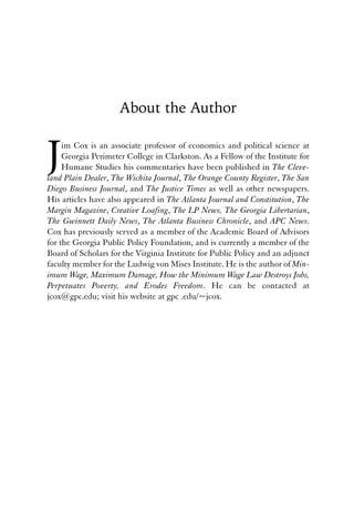 About the Author 
Jim Cox is an associate professor of economics and political science at 
Georgia Perimeter College in Clarkston. As a Fellow of the Institute for 
Humane Studies his commentaries have been published in The Cleve-land 
Plain Dealer, The Wichita Journal, The Orange County Register, The San 
Diego Business Journal, and The Justice Times as well as other newspapers. 
His articles have also appeared in The Atlanta Journal and Constitution, The 
Margin Magazine, Creative Loafing, The LP News, The Georgia Libertarian, 
The Gwinnett Daily News, The Atlanta Business Chronicle, and APC News. 
Cox has previously served as a member of the Academic Board of Advisors 
for the Georgia Public Policy Foundation, and is currently a member of the 
Board of Scholars for the Virginia Institute for Public Policy and an adjunct 
faculty member for the Ludwig von Mises Institute. He is the author of Min-imum 
Wage, Maximum Damage, How the Minimum Wage Law Destroys Jobs, 
Perpetuates Poverty, and Erodes Freedom. He can be contacted at 
jcox@gpc.edu; visit his website at gpc .edu/~jcox. 
