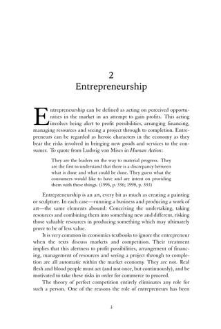 2 
Entrepreneurship 
Entrepreneurship can be defined as acting on perceived opportu-nities 
in the market in an attempt to gain profits. This acting 
involves being alert to profit possibilities, arranging financing, 
managing resources and seeing a project through to completion. Entre-preneurs 
can be regarded as heroic characters in the economy as they 
bear the risks involved in bringing new goods and services to the con-sumer. 
To quote from Ludwig von Mises in Human Action: 
They are the leaders on the way to material progress. They 
are the first to understand that there is a discrepancy between 
what is done and what could be done. They guess what the 
consumers would like to have and are intent on providing 
them with these things. (1996, p. 336; 1998, p. 333) 
Entrepreneurship is an art, every bit as much as creating a painting 
or sculpture. In each case—running a business and producing a work of 
art—the same elements abound: Conceiving the undertaking, taking 
resources and combining them into something new and different, risking 
those valuable resources in producing something which may ultimately 
prove to be of less value. 
It is very common in economics textbooks to ignore the entrepreneur 
when the texts discuss markets and competition. Their treatment 
implies that this alertness to profit possibilities, arrangement of financ-ing, 
management of resources and seeing a project through to comple-tion 
are all automatic within the market economy. They are not. Real 
flesh and blood people must act (and not once, but continuously), and be 
motivated to take these risks in order for commerce to proceed. 
The theory of perfect competition entirely eliminates any role for 
such a person. One of the reasons the role of entrepreneurs has been 
3 
 