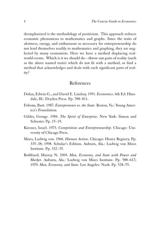 4 The Concise Guide to Economics 
deemphasized is the methodology of positivism. This approach reduces 
economic phenomena to mathematics and graphs. Since the traits of 
alertness, energy, and enthusiasm so necessary for entrepreneurship do 
not lend themselves readily to mathematics and graphing, they are neg-lected 
by many economists. Here we have a method displacing real-world 
events. Which is it we should do—throw out parts of reality (such 
as the above named traits) which do not fit with a method, or find a 
method that acknowledges and deals with such significant parts of real-ity? 
References 
Dolan, Edwin G., and David E. Lindsay. 1991. Economics. 6th Ed. Hins-dale, 
Ill.: Dryden Press. Pp. 788–811. 
Folsom, Burt. 1987. Entrepreneurs vs. the State. Reston, Va.: Young Amer-ica’s 
Foundation. 
Gilder, George. 1984. The Spirit of Enterprise. New York: Simon and 
Schuster. Pp. 15–19. 
Kirzner, Israel. 1973. Competition and Entrepreneurship. Chicago: Uni-versity 
of Chicago Press. 
Mises, Ludwig von. 1966. Human Action. Chicago: Henry Regnery. Pp. 
335–38; 1998. Scholar’s Edition. Auburn, Ala.: Ludwig von Mises 
Institute. Pp. 332–35. 
Rothbard, Murray N. 2004. Man, Economy, and State with Power and 
Market. Auburn, Ala.: Ludwig von Mises Institute. Pp. 588–617; 
1970. Man, Economy, and State. Los Angeles: Nash. Pp. 528–55. 
 