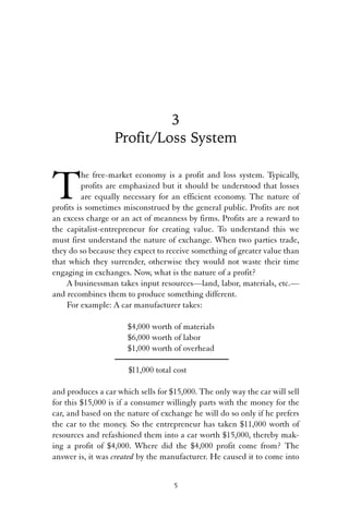 3 
Profit/Loss System 
The free-market economy is a profit and loss system. Typically, 
profits are emphasized but it should be understood that losses 
are equally necessary for an efficient economy. The nature of 
profits is sometimes misconstrued by the general public. Profits are not 
an excess charge or an act of meanness by firms. Profits are a reward to 
the capitalist-entrepreneur for creating value. To understand this we 
must first understand the nature of exchange. When two parties trade, 
they do so because they expect to receive something of greater value than 
that which they surrender, otherwise they would not waste their time 
engaging in exchanges. Now, what is the nature of a profit? 
A businessman takes input resources—land, labor, materials, etc.— 
and recombines them to produce something different. 
For example: A car manufacturer takes: 
$4,000 worth of materials 
$6,000 worth of labor 
$1,000 worth of overhead 
$11,000 total cost 
and produces a car which sells for $15,000. The only way the car will sell 
for this $15,000 is if a consumer willingly parts with the money for the 
car, and based on the nature of exchange he will do so only if he prefers 
the car to the money. So the entrepreneur has taken $11,000 worth of 
resources and refashioned them into a car worth $15,000, thereby mak-ing 
a profit of $4,000. Where did the $4,000 profit come from? The 
answer is, it was created by the manufacturer. He caused it to come into 
5 
 
