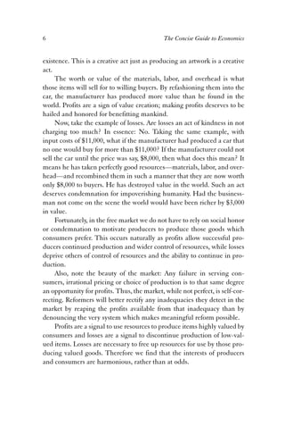 6 The Concise Guide to Economics 
existence. This is a creative act just as producing an artwork is a creative 
act. 
The worth or value of the materials, labor, and overhead is what 
those items will sell for to willing buyers. By refashioning them into the 
car, the manufacturer has produced more value than he found in the 
world. Profits are a sign of value creation; making profits deserves to be 
hailed and honored for benefitting mankind. 
Now, take the example of losses. Are losses an act of kindness in not 
charging too much? In essence: No. Taking the same example, with 
input costs of $11,000, what if the manufacturer had produced a car that 
no one would buy for more than $11,000? If the manufacturer could not 
sell the car until the price was say, $8,000, then what does this mean? It 
means he has taken perfectly good resources—materials, labor, and over-head— 
and recombined them in such a manner that they are now worth 
only $8,000 to buyers. He has destroyed value in the world. Such an act 
deserves condemnation for impoverishing humanity. Had the business-man 
not come on the scene the world would have been richer by $3,000 
in value. 
Fortunately, in the free market we do not have to rely on social honor 
or condemnation to motivate producers to produce those goods which 
consumers prefer. This occurs naturally as profits allow successful pro-ducers 
continued production and wider control of resources, while losses 
deprive others of control of resources and the ability to continue in pro-duction. 
Also, note the beauty of the market: Any failure in serving con-sumers, 
irrational pricing or choice of production is to that same degree 
an opportunity for profits. Thus, the market, while not perfect, is self-cor-recting. 
Reformers will better rectify any inadequacies they detect in the 
market by reaping the profits available from that inadequacy than by 
denouncing the very system which makes meaningful reform possible. 
Profits are a signal to use resources to produce items highly valued by 
consumers and losses are a signal to discontinue production of low-val-ued 
items. Losses are necessary to free up resources for use by those pro-ducing 
valued goods. Therefore we find that the interests of producers 
and consumers are harmonious, rather than at odds. 
 