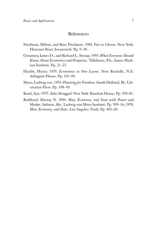 Basics and Applications 7 
References 
Friedman, Milton, and Rose Friedman. 1980. Free to Choose. New York: 
Harcourt Brace Jovanovich. Pp. 9–38. 
Gwartney, James D., and Richard L. Stroup. 1993. What Everyone Should 
Know About Economics and Prosperity. Tallahasee, Fla.: James Madi-son 
Institute. Pp. 21–23. 
Hazlitt, Henry. 1979. Economics in One Lesson. New Rochelle, N.Y.: 
Arlington House. Pp. 103–09. 
Mises, Ludwig von. 1974. Planning for Freedom. South Holland, Ill.: Lib-ertarian 
Press. Pp. 108–49. 
Rand, Ayn. 1957. Atlas Shrugged. New York: Random House. Pp. 478–81. 
Rothbard, Murray N. 2004. Man, Economy, and State with Power and 
Market. Auburn, Ala.: Ludwig von Mises Institute. Pp. 509–16; 1970. 
Man, Economy, and State. Los Angeles: Nash. Pp. 463–69. 
 