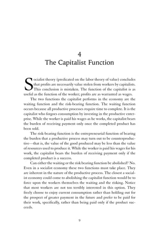 4 
The Capitalist Function 
Socialist theory (predicated on the labor theory of value) concludes 
that profits are necessarily value stolen from workers by capitalists. 
This conclusion is mistaken. The function of the capitalist is as 
useful as the function of the worker; profits are as warranted as wages. 
The two functions the capitalist performs in the economy are the 
waiting function and the risk-bearing function. The waiting function 
occurs because all productive processes require time to complete. It is the 
capitalist who forgoes consumption by investing in the productive enter-prise. 
While the worker is paid his wages as he works, the capitalist bears 
the burden of receiving payment only once the completed product has 
been sold. 
The risk-bearing function is the entrepreneurial function of bearing 
the burden that a productive process may turn out to be counterproduc-tive— 
that is, the value of the good produced may be less than the value 
of resources used to produce it. While the worker is paid his wages for his 
work, the capitalist bears the burden of receiving payment only if the 
completed product is a success. 
Can either the waiting or the risk bearing function be abolished? No. 
Even in a socialist economy these two functions must take place. They 
are inherent in the nature of the productive process. The closest a social-ist 
economy could come to abolishing the capitalist function would be to 
force upon the workers themselves the waiting and the risking. Notice 
that most workers are not too terribly interested in this option. They 
freely choose to enjoy current consumption rather than holding out for 
the prospect of greater payment in the future and prefer to be paid for 
their work, specifically, rather than being paid only if the product suc-ceeds. 
9 
 