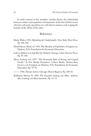 10 The Concise Guide to Economics 
In stark contrast to the mistaken socialist theory, the relationship 
between workers and capitalists is harmonious. A division of labor occurs 
wherein each party specializes in a self-chosen manner, each reaping the 
benefits of the efforts of the other. 
References 
Block, Walter. 1976. Defending the Undefendable. New York: Fleet Press. 
Pp. 186–202. 
Hendrickson, Mark, ed. 1992. The Morality of Capitalism. Irvington-on- 
Hudson, N.Y.: Foundation for Economic Education. 
Lefevre, Robert. n.d. Lift Her Up, Tenderly. Orange, Calif.: Pinetree Press. 
Pp. 97–104. 
Mises, Ludwig von. 1975. “The Economic Role of Saving and Capital 
Goods.” In Free Market Economics: A Basic Reader. Bettina Bien 
Greaves, ed. Irvington-on-Hudson, N.Y.: Foundation for Economic 
Education. Pp. 74–76. 
——. 1966. Human Action. Chicago: Henry Regnery. Pp. 300–01. 
Rothbard, Murray N. 1983. The Essential Ludwig von Mises. Auburn, 
Ala.: Ludwig von Mises Institute. Pp. 12–13. 
 