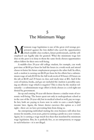 5 
The Minimum Wage 
Minimum wage legislation is one of the great civil wrongs per-petrated 
against the low-skilled who need the opportunities 
which middle-class workers, future professionals, and the self-employed 
can legally take for granted. What the minimum wage law 
does to the poor is to deny to them the same freely chosen opportunities 
others follow for their own well-being. 
A middle-class 20-year old college student, for example, can work 
part-time at $6.00 per hour for half the hours in a work week and attend 
classes to better his future employment prospects the other half. In effect, 
such a student is earning not $6.00 per hour for his efforts but a submin-imum 
wage of only $3.00 for the full work week of 40 hours (20 hours on 
the job at $6.00 and 20 hours in class and study time at $0). And if the 
costs of tuition, books, and gas are included the student is possibly earn-ing 
an effective wage which is negative! This is done by the student vol-untarily— 
a subminimum-wage effort is freely chosen as a civil right not 
denied by government. 
An up and coming 30-year old doctor chooses a similar route of eco-nomic 
well-being. The hours spent not only in undergraduate school as 
in the case of the 20-year old, but in medical school as well, pay no wage. 
In fact, both are paying to learn now in order to earn a much higher 
income later. Again, the future doctor exercises this option as a civil 
right—there are no laws preventing him from doing so. 
An enterprising individual starting his own business will often lose 
money for months, even years, prior to earning a profit on a new venture. 
Again, he is earning a wage much less than that mandated by minimum 
wage legislation. But, he is perfectly free, as an entrepreneur, to engage 
in such behavior—it is not illegal. 
11 
 