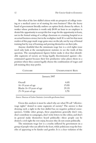 12 The Concise Guide to Economics 
But what of the low-skilled citizen with no prospects of college train-ing 
or a medical career or of starting his own business? Here the heavy 
hand of government literally outlaws an option freely chosen by others. A 
worker whose production is worth only $4.00 an hour to an employer is 
denied the opportunity to accept this low wage for the opportunity to learn, 
not in the formal setting of a college classroom or a training hospital or as 
an actual business owner, but in the workplace itself. It’s a safe bet that most 
readers of this page made wage gains once on the job, not by way of formal 
training but by way of learning and proving themselves on their jobs. 
Anyone doubtful that the minimum wage law is a civil rights issue 
need only look at the unemployment statistics to see the truth of this 
question. The unemployment figures below make it clear that identifi-able 
segments of society are being legally discriminated against—dis-criminated 
against because their low productive value places them in a 
position where they cannot legally choose the combination of wages and 
job training they may prefer. 
CATEGORY UNEMPLOYMENT RATE 
January 2007 
Overall 4.6% 
16–19 years of age 15.0% 
Blacks 16–19 years of age 29.1% 
25–54 years of age 3.7% 
Source: Bureau of Labor Statistics (www.bls.gov/home.htm) 
Given this analysis it must be asked why are what I’ll call “effective-wage 
rights” denied to some segments of society? The answer is that 
denying such a right to the low-skilled has no negative political conse-quences. 
Unlike other groups, these populations generally don’t vote, 
don’t contribute to campaigns, don’t write letters-to-the-editor, and don’t 
in general make themselves heard politically—these people can be 
denied a civil right the rest enjoy, because they do not count politically. 
The minimum wage law is a cruelty inflicted by government on a 
group of people who can afford it the least, while politicians reap the ben-efits 
of appearing to be kinder and gentler. It is a clear violation of the 
 