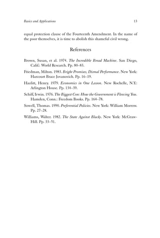 Basics and Applications 13 
equal protection clause of the Fourteenth Amendment. In the name of 
the poor themselves, it is time to abolish this shameful civil wrong. 
References 
Brown, Susan, et al. 1974. The Incredible Bread Machine. San Diego, 
Calif.: World Research. Pp. 80–83. 
Friedman, Milton. 1983. Bright Promises, Dismal Performance. New York: 
Harcourt Brace Jovanovich. Pp. 16–19. 
Hazlitt, Henry. 1979. Economics in One Lesson. New Rochelle, N.Y.: 
Arlington House. Pp. 134–39. 
Schiff, Irwin. 1976. The Biggest Con: How the Government is Fleecing You. 
Hamden, Conn.: Freedom Books. Pp. 164–78. 
Sowell, Thomas. 1990. Preferential Policies. New York: William Morrow. 
Pp. 27–28. 
Williams, Walter. 1982. The State Against Blacks. New York: McGraw- 
Hill. Pp. 33–51. 
 