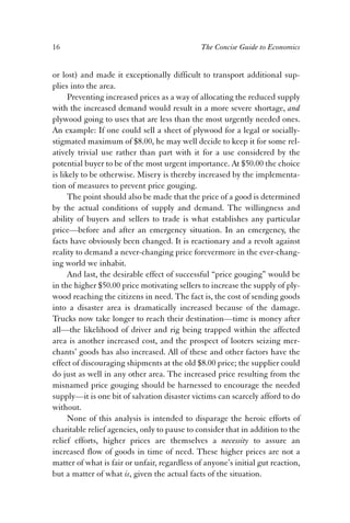 16 The Concise Guide to Economics 
or lost) and made it exceptionally difficult to transport additional sup-plies 
into the area. 
Preventing increased prices as a way of allocating the reduced supply 
with the increased demand would result in a more severe shortage, and 
plywood going to uses that are less than the most urgently needed ones. 
An example: If one could sell a sheet of plywood for a legal or socially-stigmated 
maximum of $8.00, he may well decide to keep it for some rel-atively 
trivial use rather than part with it for a use considered by the 
potential buyer to be of the most urgent importance. At $50.00 the choice 
is likely to be otherwise. Misery is thereby increased by the implementa-tion 
of measures to prevent price gouging. 
The point should also be made that the price of a good is determined 
by the actual conditions of supply and demand. The willingness and 
ability of buyers and sellers to trade is what establishes any particular 
price—before and after an emergency situation. In an emergency, the 
facts have obviously been changed. It is reactionary and a revolt against 
reality to demand a never-changing price forevermore in the ever-chang-ing 
world we inhabit. 
And last, the desirable effect of successful “price gouging” would be 
in the higher $50.00 price motivating sellers to increase the supply of ply-wood 
reaching the citizens in need. The fact is, the cost of sending goods 
into a disaster area is dramatically increased because of the damage. 
Trucks now take longer to reach their destination—time is money after 
all—the likelihood of driver and rig being trapped within the affected 
area is another increased cost, and the prospect of looters seizing mer-chants’ 
goods has also increased. All of these and other factors have the 
effect of discouraging shipments at the old $8.00 price; the supplier could 
do just as well in any other area. The increased price resulting from the 
misnamed price gouging should be harnessed to encourage the needed 
supply—it is one bit of salvation disaster victims can scarcely afford to do 
without. 
None of this analysis is intended to disparage the heroic efforts of 
charitable relief agencies, only to pause to consider that in addition to the 
relief efforts, higher prices are themselves a necessity to assure an 
increased flow of goods in time of need. These higher prices are not a 
matter of what is fair or unfair, regardless of anyone’s initial gut reaction, 
but a matter of what is, given the actual facts of the situation. 
 