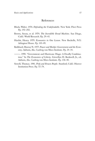 Basics and Applications 17 
References 
Block, Walter. 1976. Defending the Undefendable. New York: Fleet Press 
Pp. 192–202. 
Brown, Susan, et al. 1974. The Incredible Bread Machine. San Diego, 
Calif.: World Research. Pp. 29–43. 
Hazlitt, Henry. 1979. Economics in One Lesson. New Rochelle, N.Y.: 
Arlington House. Pp. 103–09. 
Rothbard, Murray N. 1977. Power and Market: Government and the Econ-omy. 
Auburn, Ala.: Ludwig von Mises Institute. Pp. 24–34. 
——. 1990. “Government and Hurricane Hugo: A Deadly Combina-tion.” 
In The Economics of Liberty. Llewellyn H. Rockwell, Jr., ed. 
Auburn, Ala.: Ludwig von Mises Institute. Pp. 136–40. 
Sowell, Thomas. 1981. Pink and Brown People. Stanford, Calif.: Hoover 
Institution Press. Pp. 72–74. 
 