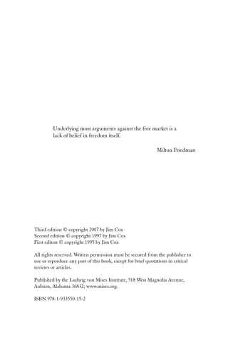 Underlying most arguments against the free market is a 
lack of belief in freedom itself. 
Milton Friedman 
Third edition © copyright 2007 by Jim Cox 
Second edition © copyright 1997 by Jim Cox 
First editon © copyright 1995 by Jim Cox 
All rights reserved. Written permission must be secured from the publisher to 
use or reporduce any part of this book, except for brief quotations in critical 
reviews or articles. 
Published by the Ludwig von Mises Institute, 518 West Magnolia Avenue, 
Auburn, Alabama 36832; www.mises.org. 
ISBN 978-1-933550-15-2 
 
