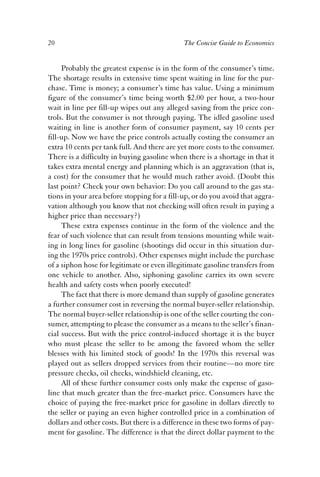 20 The Concise Guide to Economics 
Probably the greatest expense is in the form of the consumer’s time. 
The shortage results in extensive time spent waiting in line for the pur-chase. 
Time is money; a consumer’s time has value. Using a minimum 
figure of the consumer’s time being worth $2.00 per hour, a two-hour 
wait in line per fill-up wipes out any alleged saving from the price con-trols. 
But the consumer is not through paying. The idled gasoline used 
waiting in line is another form of consumer payment, say 10 cents per 
fill-up. Now we have the price controls actually costing the consumer an 
extra 10 cents per tank full. And there are yet more costs to the consumer. 
There is a difficulty in buying gasoline when there is a shortage in that it 
takes extra mental energy and planning which is an aggravation (that is, 
a cost) for the consumer that he would much rather avoid. (Doubt this 
last point? Check your own behavior: Do you call around to the gas sta-tions 
in your area before stopping for a fill-up, or do you avoid that aggra-vation 
although you know that not checking will often result in paying a 
higher price than necessary?) 
These extra expenses continue in the form of the violence and the 
fear of such violence that can result from tensions mounting while wait-ing 
in long lines for gasoline (shootings did occur in this situation dur-ing 
the 1970s price controls). Other expenses might include the purchase 
of a siphon hose for legitimate or even illegitimate gasoline transfers from 
one vehicle to another. Also, siphoning gasoline carries its own severe 
health and safety costs when poorly executed! 
The fact that there is more demand than supply of gasoline generates 
a further consumer cost in reversing the normal buyer-seller relationship. 
The normal buyer-seller relationship is one of the seller courting the con-sumer, 
attempting to please the consumer as a means to the seller’s finan-cial 
success. But with the price control-induced shortage it is the buyer 
who must please the seller to be among the favored whom the seller 
blesses with his limited stock of goods! In the 1970s this reversal was 
played out as sellers dropped services from their routine—no more tire 
pressure checks, oil checks, windshield cleaning, etc. 
All of these further consumer costs only make the expense of gaso-line 
that much greater than the free-market price. Consumers have the 
choice of paying the free-market price for gasoline in dollars directly to 
the seller or paying an even higher controlled price in a combination of 
dollars and other costs. But there is a difference in these two forms of pay-ment 
for gasoline. The difference is that the direct dollar payment to the 
 