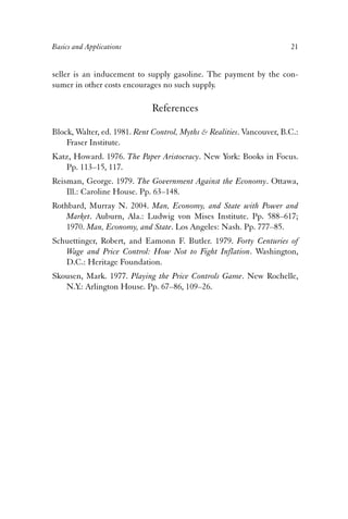 Basics and Applications 21 
seller is an inducement to supply gasoline. The payment by the con-sumer 
in other costs encourages no such supply. 
References 
Block, Walter, ed. 1981. Rent Control, Myths & Realities. Vancouver, B.C.: 
Fraser Institute. 
Katz, Howard. 1976. The Paper Aristocracy. New York: Books in Focus. 
Pp. 113–15, 117. 
Reisman, George. 1979. The Government Against the Economy. Ottawa, 
Ill.: Caroline House. Pp. 63–148. 
Rothbard, Murray N. 2004. Man, Economy, and State with Power and 
Market. Auburn, Ala.: Ludwig von Mises Institute. Pp. 588–617; 
1970. Man, Economy, and State. Los Angeles: Nash. Pp. 777–85. 
Schuettinger, Robert, and Eamonn F. Butler. 1979. Forty Centuries of 
Wage and Price Control: How Not to Fight Inflation. Washington, 
D.C.: Heritage Foundation. 
Skousen, Mark. 1977. Playing the Price Controls Game. New Rochelle, 
N.Y.: Arlington House. Pp. 67–86, 109–26. 
 