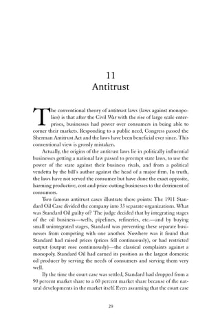 11 
Antitrust 
The conventional theory of antitrust laws (laws against monopo-lies) 
is that after the Civil War with the rise of large scale enter-prises, 
businesses had power over consumers in being able to 
corner their markets. Responding to a public need, Congress passed the 
Sherman Antitrust Act and the laws have been beneficial ever since. This 
conventional view is grossly mistaken. 
Actually, the origins of the antitrust laws lie in politically influential 
businesses getting a national law passed to preempt state laws, to use the 
power of the state against their business rivals, and from a political 
vendetta by the bill’s author against the head of a major firm. In truth, 
the laws have not served the consumer but have done the exact opposite, 
harming productive, cost and price-cutting businesses to the detriment of 
consumers. 
Two famous antitrust cases illustrate these points: The 1911 Stan-dard 
Oil Case divided the company into 33 separate organizations. What 
was Standard Oil guilty of? The judge decided that by integrating stages 
of the oil business—wells, pipelines, refineries, etc.—and by buying 
small unintegrated stages, Standard was preventing these separate busi-nesses 
from competing with one another. Nowhere was it found that 
Standard had raised prices (prices fell continuously), or had restricted 
output (output rose continuously)—the classical complaints against a 
monopoly. Standard Oil had earned its position as the largest domestic 
oil producer by serving the needs of consumers and serving them very 
well. 
By the time the court case was settled, Standard had dropped from a 
90 percent market share to a 60 percent market share because of the nat-ural 
developments in the market itself. Even assuming that the court case 
29 
 