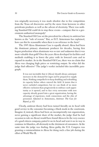 30 The Concise Guide to Economics 
was originally necessary, it was made obsolete due to free competition 
from the Texas oil discoveries and by the move from kerosene to other 
petroleum products as well as the advent of electricity. There was noth-ing 
Standard Oil could do to stop these events—compare that to a gov-ernment- 
authorized monopoly! 
The Standard Oil Case set the precedent for a theory in antitrust law 
known as the “rule of reason.” But, as D.T. Armentano has explained, 
how can this be reasonable when there is no reference to the facts? 
The 1945 Alcoa Aluminum Case is equally absurd. Alcoa had been 
the dominant primary aluminum producer for decades, having first 
begun production when aluminum was so rare and unknown that it was 
more valuable than gold! Over the years Alcoa developed its facilities and 
methods enabling it to lower the price with its lowered costs and to 
expand its market. As in the Standard Oil Case, there was no claim that 
Alcoa was charging high prices or restricting output. So what did the 
judge find offensive? The judge’s verdict included this incredible para-graph: 
It was not inevitable that it [Alcoa] should always anticipate 
increases in the demand for ingot and be prepared to supply 
them. Nothing compelled it to keep doubling and redoubling 
its capacity before others entered the field. It insists that it 
never excluded competitors; but we can think of no more 
effective exclusion than progressively to embrace each oppor-tunity 
as it opened, and to face every newcomer with new 
capacity already geared into a great organization, having the 
advantage of experience, trade connections and the elite of 
personnel. (Quoted in Armentano, Antitrust: The Case for 
Repeal, p. 62) 
Clearly, antitrust theory had been turned literally on its head with 
good service to the consumer becoming a black mark in the courtroom. 
Imagine if, instead, Alcoa had been an incompetently run organization, 
never gaining a significant share of the market, the judge (had he had 
occasion to rule on Alcoa) would have found Alcoa to be the very essence 
of a good citizen company, patted it on its head and sent it on its way to 
continue its blunders, all obviously to the detriment of consumers. At the 
same time the judge was finding Alcoa guilty, the U.S. Congress was 
granting a commendation to Alcoa for doing such a fine job during the 
effort of World War II. 
 