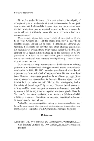 Basics and Applications 31 
Notice further that the markets these companies were found guilty of 
monopolizing were the domestic oil market—overlooking the competi-tion 
from imported oil—and the primary aluminum market—overlook-ing 
the competition from reprocessed aluminum. In other words, the 
courts had to first artificially narrow the market in order to find these 
companies guilty! 
Other equally absurd tales could be told of cases such as Brown 
Shoe, Von’s Grocery, IBM and the shared monopoly in ready-to-eat 
breakfast cereals and can all be found in Armentano’s Antitrust and 
Monopoly. Suffice it to say here that most other advanced countries do 
not have antitrust laws and think it very strange indeed that the U.S. gov-ernment 
would spend its time beating up on the businesses in its own 
jurisdiction. And notice as well, that crippling these companies would 
benefit their rivals who were better connected politically—one of the real 
motives behind this law. 
Now the vendetta story: Senator Sherman had his heart set on being 
president of the United States and appeared destined for the Republican 
nomination in 1888. His life’s ambition was thwarted when Russell 
Alger—of the Diamond Match Company—threw his support to Ben-jamin 
Harrison, the eventual president. In an effort to get Alger, Sher-man 
sponsored the antitrust law. As President Harrison signed the bill 
into law he is reported to have said, “Ah, I see Sherman is getting back at 
his old friend Russell Alger!” By the way, Diamond Match was never 
indicted and Sherman’s true position was revealed soon afterward as he 
sponsored a bill to levy a tax on imported consumer goods. Thus the 
Sherman Act was a mere smokescreen for Congress to hide behind while 
it did its dirty business of sacrificing the consumer to political pull among 
businesses via the power of law. 
With all of the anticompetitive, monopoly-creating regulations and 
laws, the only proper place for antitrust indictments is against govern-ment 
agencies—a practice which Congress has managed to outlaw. 
References 
Armentano, D.T. 1986. Antitrust: The Case for Repeal. Washington, D.C.: 
Cato Institute; 2nd Rev. Ed. 1999. Auburn, Ala.: Ludwig von Mises 
Institute. 
 