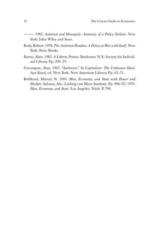 32 The Concise Guide to Economics 
——. 1982. Antitrust and Monopoly: Anatomy of a Policy Failure. New 
York: John Wiley and Sons. 
Bork, Robert. 1978. The Antitrust Paradox: A Policy at War with Itself. New 
York: Basic Books. 
Burris, Alan. 1983. A Liberty Primer. Rochester, N.Y.: Society for Individ-ual 
Liberty. Pp. 209–25. 
Greenspan, Alan. 1967. “Antitrust.” In Capitalism: The Unknown Ideal. 
Ayn Rand, ed. New York: New American Library. Pp. 63–71. 
Rothbard, Murray N. 2004. Man, Economy, and State with Power and 
Market. Auburn, Ala.: Ludwig von Mises Institute. Pp. 906–07; 1970. 
Man, Economy, and State. Los Angeles: Nash. P. 790. 
 
