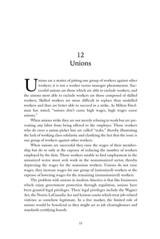12 
Unions 
Unions are a matter of pitting one group of workers against other 
workers; it is not a worker versus manager phenomenon. Suc-cessful 
unions are those which are able to exclude workers, and 
the unions most able to exclude workers are those composed of skilled 
workers. Skilled workers are more difficult to replace than unskilled 
workers and thus are better able to succeed in a strike. As Milton Fried-man 
has stated, “unions don’t cause high wages, high wages cause 
unions.” 
When unions strike they are not merely refusing to work but are pre-venting 
any labor from being offered to the employer. Those workers 
who do cross a union picket line are called “scabs,” thereby illustrating 
the lack of working class solidarity and clarifying the fact that the issue is 
one group of workers against other workers. 
When unions are successful they raise the wages of their member-ship 
but do so only at the expense of reducing the number of workers 
employed by the firm. Those workers unable to find employment in the 
unionized sector must seek work in the nonunionized sector, thereby 
depressing the wages for the nonunion workers. Unions do not raise 
wages, they increase wages for one group of (unionized) workers at the 
expense of lowering wages for the remaining (nonunionized) workers. 
The problem with unions in modern America is that like businesses 
which enjoy government protection through regulation, unions have 
been granted legal privileges. These legal privileges include the Wagner 
Act, the Norris-LaGuardia Act and lenient courts which treat job-related 
violence as somehow legitimate. In a free market, the limited role of 
unions would be beneficial as they might act as job clearinghouses and 
standards-certifying boards. 
33 
 
