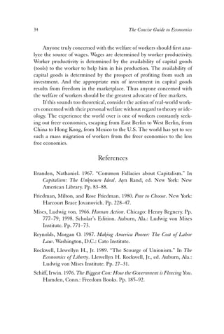 34 The Concise Guide to Economics 
Anyone truly concerned with the welfare of workers should first ana-lyze 
the source of wages. Wages are determined by worker productivity. 
Worker productivity is determined by the availability of capital goods 
(tools) to the worker to help him in his production. The availability of 
capital goods is determined by the prospect of profiting from such an 
investment. And the appropriate mix of investment in capital goods 
results from freedom in the marketplace. Thus anyone concerned with 
the welfare of workers should be the greatest advocate of free markets. 
If this sounds too theoretical, consider the action of real-world work-ers 
concerned with their personal welfare without regard to theory or ide-ology. 
The experience the world over is one of workers constantly seek-ing 
out freer economies, escaping from East Berlin to West Berlin, from 
China to Hong Kong, from Mexico to the U.S. The world has yet to see 
such a mass migration of workers from the freer economies to the less 
free economies. 
References 
Branden, Nathaniel. 1967. “Common Fallacies about Capitalism.” In 
Capitalism: The Unknown Ideal. Ayn Rand, ed. New York: New 
American Library. Pp. 83–88. 
Friedman, Milton, and Rose Friedman. 1980. Free to Choose. New York: 
Harcourt Brace Jovanovich. Pp. 228–47. 
Mises, Ludwig von. 1966. Human Action. Chicago: Henry Regnery. Pp. 
777–79; 1998. Scholar’s Edition. Auburn, Ala.: Ludwig von Mises 
Institute. Pp. 771–73. 
Reynolds, Morgan O. 1987. Making America Poorer: The Cost of Labor 
Law. Washington, D.C.: Cato Institute. 
Rockwell, Llewellyn H., Jr. 1989. “The Scourge of Unionism.” In The 
Economics of Liberty. Llewellyn H. Rockwell, Jr., ed. Auburn, Ala.: 
Ludwig von Mises Institute. Pp. 27–31. 
Schiff, Irwin. 1976. The Biggest Con: How the Government is Fleecing You. 
Hamden, Conn.: Freedom Books. Pp. 185–92. 
 