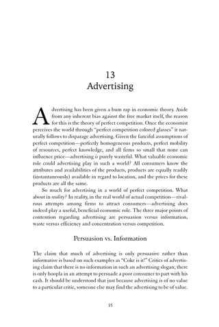 13 
Advertising 
Advertising has been given a bum rap in economic theory. Aside 
from any inherent bias against the free market itself, the reason 
for this is the theory of perfect competition. Once the economist 
perceives the world through “perfect competition colored glasses” it nat-urally 
follows to disparage advertising. Given the fanciful assumptions of 
perfect competition—perfectly homogeneous products, perfect mobility 
of resources, perfect knowledge, and all firms so small that none can 
influence price—advertising is purely wasteful. What valuable economic 
role could advertising play in such a world? All consumers know the 
attributes and availabilities of the products, products are equally readily 
(instantaneously) available in regard to location, and the prices for these 
products are all the same. 
So much for advertising in a world of perfect competition. What 
about in reality? In reality, in the real world of actual competition—rival-rous 
attempts among firms to attract consumers—advertising does 
indeed play a useful, beneficial economic role. The three major points of 
contention regarding advertising are persuasion versus information, 
waste versus efficiency and concentration versus competition. 
Persuasion vs. Information 
The claim that much of advertising is only persuasive rather than 
informative is based on such examples as “Coke is it!” Critics of advertis-ing 
claim that there is no information in such an advertising slogan; there 
is only hoopla in an attempt to persuade a poor consumer to part with his 
cash. It should be understood that just because advertising is of no value 
to a particular critic, someone else may find the advertising to be of value. 
35 
 