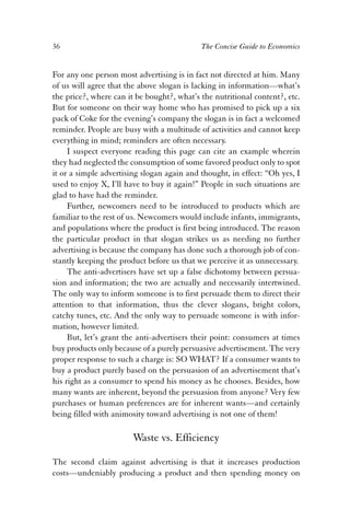36 The Concise Guide to Economics 
For any one person most advertising is in fact not directed at him. Many 
of us will agree that the above slogan is lacking in information—what’s 
the price?, where can it be bought?, what’s the nutritional content?, etc. 
But for someone on their way home who has promised to pick up a six 
pack of Coke for the evening’s company the slogan is in fact a welcomed 
reminder. People are busy with a multitude of activities and cannot keep 
everything in mind; reminders are often necessary. 
I suspect everyone reading this page can cite an example wherein 
they had neglected the consumption of some favored product only to spot 
it or a simple advertising slogan again and thought, in effect: “Oh yes, I 
used to enjoy X, I’ll have to buy it again!” People in such situations are 
glad to have had the reminder. 
Further, newcomers need to be introduced to products which are 
familiar to the rest of us. Newcomers would include infants, immigrants, 
and populations where the product is first being introduced. The reason 
the particular product in that slogan strikes us as needing no further 
advertising is because the company has done such a thorough job of con-stantly 
keeping the product before us that we perceive it as unnecessary. 
The anti-advertisers have set up a false dichotomy between persua-sion 
and information; the two are actually and necessarily intertwined. 
The only way to inform someone is to first persuade them to direct their 
attention to that information, thus the clever slogans, bright colors, 
catchy tunes, etc. And the only way to persuade someone is with infor-mation, 
however limited. 
But, let’s grant the anti-advertisers their point: consumers at times 
buy products only because of a purely persuasive advertisement. The very 
proper response to such a charge is: SO WHAT? If a consumer wants to 
buy a product purely based on the persuasion of an advertisement that’s 
his right as a consumer to spend his money as he chooses. Besides, how 
many wants are inherent, beyond the persuasion from anyone? Very few 
purchases or human preferences are for inherent wants—and certainly 
being filled with animosity toward advertising is not one of them! 
Waste vs. Efficiency 
The second claim against advertising is that it increases production 
costs—undeniably producing a product and then spending money on 
 