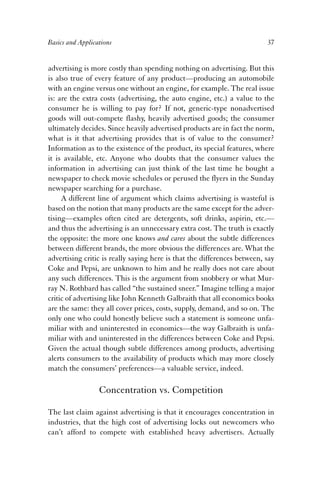 Basics and Applications 37 
advertising is more costly than spending nothing on advertising. But this 
is also true of every feature of any product—producing an automobile 
with an engine versus one without an engine, for example. The real issue 
is: are the extra costs (advertising, the auto engine, etc.) a value to the 
consumer he is willing to pay for? If not, generic-type nonadvertised 
goods will out-compete flashy, heavily advertised goods; the consumer 
ultimately decides. Since heavily advertised products are in fact the norm, 
what is it that advertising provides that is of value to the consumer? 
Information as to the existence of the product, its special features, where 
it is available, etc. Anyone who doubts that the consumer values the 
information in advertising can just think of the last time he bought a 
newspaper to check movie schedules or perused the flyers in the Sunday 
newspaper searching for a purchase. 
A different line of argument which claims advertising is wasteful is 
based on the notion that many products are the same except for the adver-tising— 
examples often cited are detergents, soft drinks, aspirin, etc.— 
and thus the advertising is an unnecessary extra cost. The truth is exactly 
the opposite: the more one knows and cares about the subtle differences 
between different brands, the more obvious the differences are. What the 
advertising critic is really saying here is that the differences between, say 
Coke and Pepsi, are unknown to him and he really does not care about 
any such differences. This is the argument from snobbery or what Mur-ray 
N. Rothbard has called “the sustained sneer.” Imagine telling a major 
critic of advertising like John Kenneth Galbraith that all economics books 
are the same: they all cover prices, costs, supply, demand, and so on. The 
only one who could honestly believe such a statement is someone unfa-miliar 
with and uninterested in economics—the way Galbraith is unfa-miliar 
with and uninterested in the differences between Coke and Pepsi. 
Given the actual though subtle differences among products, advertising 
alerts consumers to the availability of products which may more closely 
match the consumers’ preferences—a valuable service, indeed. 
Concentration vs. Competition 
The last claim against advertising is that it encourages concentration in 
industries, that the high cost of advertising locks out newcomers who 
can’t afford to compete with established heavy advertisers. Actually 
 