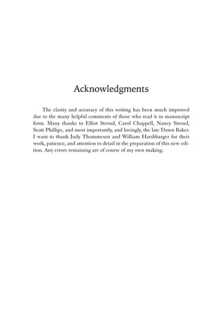 Acknowledgments 
The clarity and accuracy of this writing has been much improved 
due to the many helpful comments of those who read it in manuscript 
form. Many thanks to Elliot Stroud, Carol Chappell, Nancy Stroud, 
Scott Phillips, and most importantly, and lovingly, the late Dawn Baker. 
I want to thank Judy Thommesen and William Harshbarger for their 
work, patience, and attention to detail in the preparation of this new edi-tion. 
Any errors remaining are of course of my own making. 
 