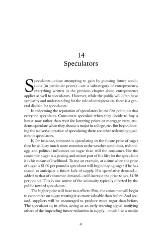 14 
Speculators 
Speculators—those attempting to gain by guessing future condi-tions 
(in particular prices)—are a subcategory of entrepreneurs; 
everything written in the previous chapter about entrepreneurs 
applies as well to speculators. However, while the public will often have 
sympathy and understanding for the role of entrepreneurs, there is a gen-eral 
disdain for speculators. 
In redeeming the reputation of speculators let me first point out that 
everyone speculates. Consumers speculate when they decide to buy a 
house now rather than wait for lowering prices or mortgage rates, stu-dents 
speculate when they choose a major in college, etc. But beyond not-ing 
the universal practice of speculating there are other redeeming qual-ities 
to speculators. 
If, for instance, someone is speculating in the future price of sugar 
then he will pay much more attention to the weather conditions, technol-ogy, 
and political influences on sugar than will the consumer. For the 
consumer, sugar is a passing and minor part of his life; for the speculator 
it is his means of livelihood. To use an example, at a time when the price 
of sugar is $1.00 per pound a speculator will begin buying sugar if he has 
reason to anticipate a future lack of supply. His speculative demand— 
added to that of consumer demand—will increase the price to say, $1.50 
per pound. This is one source of the animosity typically directed by the 
public toward speculators. 
The higher price will have two effects: First, the consumer will begin 
to economize on sugar, treating it as more valuable than before. And sec-ond, 
suppliers will be encouraged to produce more sugar than before. 
The speculator is, in effect, acting as an early warning signal notifying 
others of the impending future reduction in supply—much like a smoke 
41 
 
