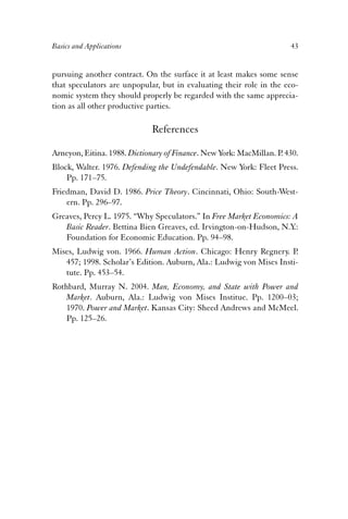 Basics and Applications 43 
pursuing another contract. On the surface it at least makes some sense 
that speculators are unpopular, but in evaluating their role in the eco-nomic 
system they should properly be regarded with the same apprecia-tion 
as all other productive parties. 
References 
Arneyon, Eitina. 1988. Dictionary of Finance. New York: MacMillan. P. 430. 
Block, Walter. 1976. Defending the Undefendable. New York: Fleet Press. 
Pp. 171–75. 
Friedman, David D. 1986. Price Theory. Cincinnati, Ohio: South-West-ern. 
Pp. 296–97. 
Greaves, Percy L. 1975. “Why Speculators.” In Free Market Economics: A 
Basic Reader. Bettina Bien Greaves, ed. Irvington-on-Hudson, N.Y.: 
Foundation for Economic Education. Pp. 94–98. 
Mises, Ludwig von. 1966. Human Action. Chicago: Henry Regnery. P. 
457; 1998. Scholar’s Edition. Auburn, Ala.: Ludwig von Mises Insti-tute. 
Pp. 453–54. 
Rothbard, Murray N. 2004. Man, Economy, and State with Power and 
Market. Auburn, Ala.: Ludwig von Mises Institue. Pp. 1200–03; 
1970. Power and Market. Kansas City: Sheed Andrews and McMeel. 
Pp. 125–26. 
 