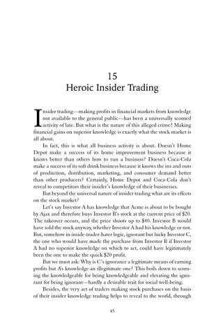 15 
Heroic Insider Trading 
Insider trading—making profits in financial markets from knowledge 
not available to the general public—has been a universally scorned 
activity of late. But what is the nature of this alleged crime? Making 
financial gains on superior knowledge is exactly what the stock market is 
all about. 
In fact, this is what all business activity is about. Doesn’t Home 
Depot make a success of its home improvement business because it 
knows better than others how to run a business? Doesn’t Coca-Cola 
make a success of its soft drink business because it knows the ins and outs 
of production, distribution, marketing, and consumer demand better 
than other producers? Certainly, Home Depot and Coca-Cola don’t 
reveal to competitors their insider’s knowledge of their businesses. 
But beyond the universal nature of insider trading what are its effects 
on the stock market? 
Let’s say Investor A has knowledge that Acme is about to be bought 
by Ajax and therefore buys Investor B’s stock at the current price of $20. 
The takeover occurs, and the price shoots up to $40. Investor B would 
have sold the stock anyway, whether Investor A had his knowledge or not. 
But, somehow in inside-trader-hater logic, ignorant but lucky Investor C, 
the one who would have made the purchase from Investor B if Investor 
A had no superior knowledge on which to act, could have legitimately 
been the one to make the quick $20 profit. 
But we must ask: Why is C’s ignorance a legitimate means of earning 
profits but A’s knowledge an illegitimate one? This boils down to scorn-ing 
the knowledgeable for being knowledgeable and elevating the igno-rant 
for being ignorant—hardly a desirable trait for social well-being. 
Besides, the very act of traders making stock purchases on the basis 
of their insider knowledge trading helps to reveal to the world, through 
45 
 