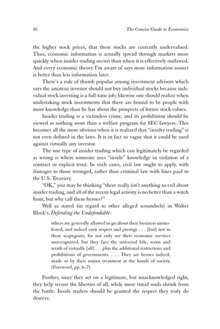 46 The Concise Guide to Economics 
the higher stock prices, that these stocks are currently undervalued. 
Thus, economic information is actually spread through markets more 
quickly when insider trading occurs than when it is effectively outlawed. 
And every economic theory I’m aware of says more information sooner 
is better than less information later. 
There’s a rule of thumb popular among investment advisors which 
says the amateur investor should not buy individual stocks because indi-vidual 
stock investing is a full-time job; likewise one should realize when 
undertaking stock investments that there are bound to be people with 
more knowledge than he has about the prospects of future stock values. 
Insider trading is a victimless crime, and its prohibition should be 
viewed as nothing more than a welfare program for SEC lawyers. This 
becomes all the more obvious when it is realized that “insider trading” is 
not even defined in the laws. It is in fact so vague that it could be used 
against virtually any investor. 
The one type of insider trading which can legitimately be regarded 
as wrong is where someone uses “inside” knowledge in violation of a 
contract or explicit trust. In such cases, civil law ought to apply, with 
damages to those wronged, rather than criminal law with fines paid to 
the U.S. Treasury. 
“OK,” you may be thinking “there really isn’t anything so evil about 
insider trading, and all of the recent legal activity is no better than a witch 
hunt, but why call them heroes?” 
Well as stated (in regard to other alleged scoundrels) in Walter 
Block’s, Defending the Undefendable: 
others are generally allowed to go about their business unmo-lested, 
and indeed earn respect and prestige . . . [but] not so 
these scapegoats; for not only are their economic services 
unrecognized, but they face the universal bile, scorn and 
wrath of virtually [all] . . . plus the additional restrictions and 
prohibitions of governments. . . . They are heroes indeed; 
made so by their unjust treatment at the hands of society. 
(Foreword, pp. 6–7) 
Further, since they act on a legitimate, but unacknowledged right, 
they help secure the liberties of all, while more timid souls shrink from 
the battle. Inside traders should be granted the respect they truly do 
deserve. 
 