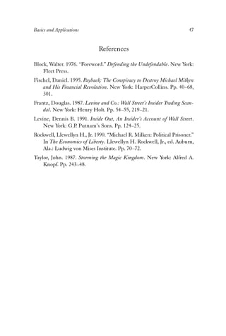 Basics and Applications 47 
References 
Block, Walter. 1976. “Foreword.” Defending the Undefendable. New York: 
Fleet Press. 
Fischel, Daniel. 1995. Payback: The Conspiracy to Destroy Michael Milken 
and His Financial Revolution. New York: HarperCollins. Pp. 40–68, 
301. 
Frantz, Douglas. 1987. Levine and Co.: Wall Street’s Insider Trading Scan-dal. 
New York: Henry Holt. Pp. 54–55, 219–21. 
Levine, Dennis B. 1991. Inside Out, An Insider’s Account of Wall Street. 
New York: G.P. Putnam’s Sons. Pp. 124–25. 
Rockwell, Llewellyn H., Jr. 1990. “Michael R. Milken: Political Prisoner.” 
In The Economics of Liberty. Llewellyn H. Rockwell, Jr., ed. Auburn, 
Ala.: Ludwig von Mises Institute. Pp. 70–72. 
Taylor, John. 1987. Storming the Magic Kingdom. New York: Alfred A. 
Knopf. Pp. 243–48. 
 