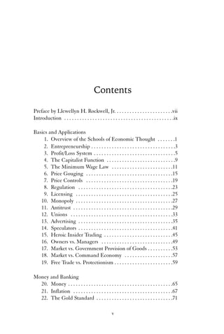 Contents 
Preface by Llewellyn H. Rockwell, Jr. . . . . . . . . . . . . . . . . . . . . . .vii 
Introduction . . . . . . . . . . . . . . . . . . . . . . . . . . . . . . . . . . . . . . . . . . .ix 
Basics and Applications 
1. Overview of the Schools of Economic Thought . . . . . . .1 
2. Entrepreneurship . . . . . . . . . . . . . . . . . . . . . . . . . . . . . . . . .3 
3. Profit/Loss System . . . . . . . . . . . . . . . . . . . . . . . . . . . . . . . .5 
4. The Capitalist Function . . . . . . . . . . . . . . . . . . . . . . . . . . .9 
5. The Minimum Wage Law . . . . . . . . . . . . . . . . . . . . . . . .11 
6. Price Gouging . . . . . . . . . . . . . . . . . . . . . . . . . . . . . . . . . .15 
7. Price Controls . . . . . . . . . . . . . . . . . . . . . . . . . . . . . . . . . .19 
8. Regulation . . . . . . . . . . . . . . . . . . . . . . . . . . . . . . . . . . . . .23 
9. Licensing . . . . . . . . . . . . . . . . . . . . . . . . . . . . . . . . . . . . . .25 
10. Monopoly . . . . . . . . . . . . . . . . . . . . . . . . . . . . . . . . . . . . . .27 
11. Antitrust . . . . . . . . . . . . . . . . . . . . . . . . . . . . . . . . . . . . . . .29 
12. Unions . . . . . . . . . . . . . . . . . . . . . . . . . . . . . . . . . . . . . . . .33 
13. Advertising . . . . . . . . . . . . . . . . . . . . . . . . . . . . . . . . . . . . .35 
14. Speculators . . . . . . . . . . . . . . . . . . . . . . . . . . . . . . . . . . . . .41 
15. Heroic Insider Trading . . . . . . . . . . . . . . . . . . . . . . . . . . .45 
16. Owners vs. Managers . . . . . . . . . . . . . . . . . . . . . . . . . . . .49 
17. Market vs. Government Provision of Goods . . . . . . . . . .53 
18. Market vs. Command Economy . . . . . . . . . . . . . . . . . . .57 
19. Free Trade vs. Protectionism . . . . . . . . . . . . . . . . . . . . . . .59 
Money and Banking 
20. Money . . . . . . . . . . . . . . . . . . . . . . . . . . . . . . . . . . . . . . . . .65 
21. Inflation . . . . . . . . . . . . . . . . . . . . . . . . . . . . . . . . . . . . . . .67 
22. The Gold Standard . . . . . . . . . . . . . . . . . . . . . . . . . . . . . .71 
v 
 