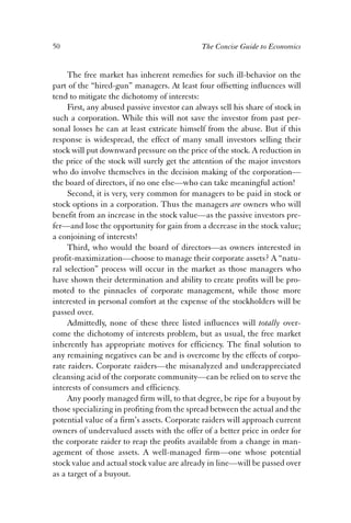 50 The Concise Guide to Economics 
The free market has inherent remedies for such ill-behavior on the 
part of the “hired-gun” managers. At least four offsetting influences will 
tend to mitigate the dichotomy of interests: 
First, any abused passive investor can always sell his share of stock in 
such a corporation. While this will not save the investor from past per-sonal 
losses he can at least extricate himself from the abuse. But if this 
response is widespread, the effect of many small investors selling their 
stock will put downward pressure on the price of the stock. A reduction in 
the price of the stock will surely get the attention of the major investors 
who do involve themselves in the decision making of the corporation— 
the board of directors, if no one else—who can take meaningful action! 
Second, it is very, very common for managers to be paid in stock or 
stock options in a corporation. Thus the managers are owners who will 
benefit from an increase in the stock value—as the passive investors pre-fer— 
and lose the opportunity for gain from a decrease in the stock value; 
a conjoining of interests! 
Third, who would the board of directors—as owners interested in 
profit-maximization—choose to manage their corporate assets? A “natu-ral 
selection” process will occur in the market as those managers who 
have shown their determination and ability to create profits will be pro-moted 
to the pinnacles of corporate management, while those more 
interested in personal comfort at the expense of the stockholders will be 
passed over. 
Admittedly, none of these three listed influences will totally over-come 
the dichotomy of interests problem, but as usual, the free market 
inherently has appropriate motives for efficiency. The final solution to 
any remaining negatives can be and is overcome by the effects of corpo-rate 
raiders. Corporate raiders—the misanalyzed and underappreciated 
cleansing acid of the corporate community—can be relied on to serve the 
interests of consumers and efficiency. 
Any poorly managed firm will, to that degree, be ripe for a buyout by 
those specializing in profiting from the spread between the actual and the 
potential value of a firm’s assets. Corporate raiders will approach current 
owners of undervalued assets with the offer of a better price in order for 
the corporate raider to reap the profits available from a change in man-agement 
of those assets. A well-managed firm—one whose potential 
stock value and actual stock value are already in line—will be passed over 
as a target of a buyout. 
 