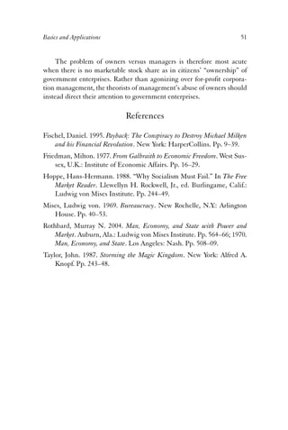 Basics and Applications 51 
The problem of owners versus managers is therefore most acute 
when there is no marketable stock share as in citizens’ “ownership” of 
government enterprises. Rather than agonizing over for-profit corpora-tion 
management, the theorists of management’s abuse of owners should 
instead direct their attention to government enterprises. 
References 
Fischel, Daniel. 1995. Payback: The Conspiracy to Destroy Michael Milken 
and his Financial Revolution. New York: HarperCollins. Pp. 9–39. 
Friedman, Milton. 1977. From Galbraith to Economic Freedom. West Sus-sex, 
U.K.: Institute of Economic Affairs. Pp. 16–29. 
Hoppe, Hans-Hermann. 1988. “Why Socialism Must Fail.” In The Free 
Market Reader. Llewellyn H. Rockwell, Jr., ed. Burlingame, Calif.: 
Ludwig von Mises Institute. Pp. 244–49. 
Mises, Ludwig von. 1969. Bureaucracy. New Rochelle, N.Y.: Arlington 
House. Pp. 40–53. 
Rothbard, Murray N. 2004. Man, Economy, and State with Power and 
Market. Auburn, Ala.: Ludwig von Mises Institute. Pp. 564–66; 1970. 
Man, Economy, and State. Los Angeles: Nash. Pp. 508–09. 
Taylor, John. 1987. Storming the Magic Kingdom. New York: Alfred A. 
Knopf. Pp. 243–48. 
 