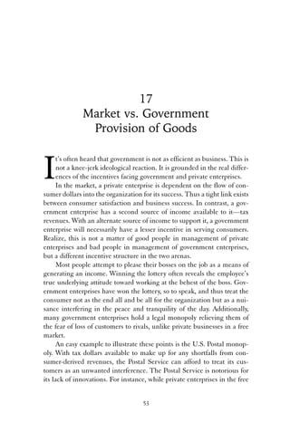 17 
Market vs. Government 
Provision of Goods 
It’s often heard that government is not as efficient as business. This is 
not a knee-jerk ideological reaction. It is grounded in the real differ-ences 
of the incentives facing government and private enterprises. 
In the market, a private enterprise is dependent on the flow of con-sumer 
dollars into the organization for its success. Thus a tight link exists 
between consumer satisfaction and business success. In contrast, a gov-ernment 
enterprise has a second source of income available to it—tax 
revenues. With an alternate source of income to support it, a government 
enterprise will necessarily have a lesser incentive in serving consumers. 
Realize, this is not a matter of good people in management of private 
enterprises and bad people in management of government enterprises, 
but a different incentive structure in the two arenas. 
Most people attempt to please their bosses on the job as a means of 
generating an income. Winning the lottery often reveals the employee’s 
true underlying attitude toward working at the behest of the boss. Gov-ernment 
enterprises have won the lottery, so to speak, and thus treat the 
consumer not as the end all and be all for the organization but as a nui-sance 
interfering in the peace and tranquility of the day. Additionally, 
many government enterprises hold a legal monopoly relieving them of 
the fear of loss of customers to rivals, unlike private businesses in a free 
market. 
An easy example to illustrate these points is the U.S. Postal monop-oly. 
With tax dollars available to make up for any shortfalls from con-sumer- 
derived revenues, the Postal Service can afford to treat its cus-tomers 
as an unwanted interference. The Postal Service is notorious for 
its lack of innovations. For instance, while private enterprises in the free 
53 
 