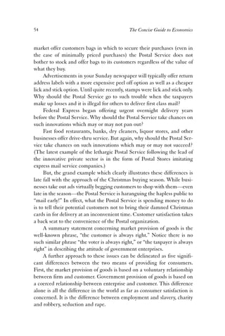 54 The Concise Guide to Economics 
market offer customers bags in which to secure their purchases (even in 
the case of minimally priced purchases) the Postal Service does not 
bother to stock and offer bags to its customers regardless of the value of 
what they buy. 
Advertisements in your Sunday newspaper will typically offer return 
address labels with a more expensive peel off option as well as a cheaper 
lick and stick option. Until quite recently, stamps were lick and stick only. 
Why should the Postal Service go to such trouble when the taxpayers 
make up losses and it is illegal for others to deliver first class mail? 
Federal Express began offering urgent overnight delivery years 
before the Postal Service. Why should the Postal Service take chances on 
such innovations which may or may not pan out? 
Fast food restaurants, banks, dry cleaners, liquor stores, and other 
businesses offer drive-thru service. But again, why should the Postal Ser-vice 
take chances on such innovations which may or may not succeed? 
(The latest example of the lethargic Postal Service following the lead of 
the innovative private sector is in the form of Postal Stores imitating 
express mail service companies.) 
But, the grand example which clearly illustrates these differences is 
late fall with the approach of the Christmas buying season. While busi-nesses 
take out ads virtually begging customers to shop with them—even 
late in the season—the Postal Service is haranguing the hapless public to 
“mail early!” In effect, what the Postal Service is spending money to do 
is to tell their potential customers not to bring their damned Christmas 
cards in for delivery at an inconvenient time. Customer satisfaction takes 
a back seat to the convenience of the Postal organization. 
A summary statement concerning market provision of goods is the 
well-known phrase, “the customer is always right.” Notice there is no 
such similar phrase “the voter is always right,” or “the taxpayer is always 
right” in describing the attitude of government enterprises. 
A further approach to these issues can be delineated as five signifi-cant 
differences between the two means of providing for consumers. 
First, the market provision of goods is based on a voluntary relationship 
between firm and customer. Government provision of goods is based on 
a coerced relationship between enterprise and customer. This difference 
alone is all the difference in the world as far as consumer satisfaction is 
concerned. It is the difference between employment and slavery, charity 
and robbery, seduction and rape. 
 