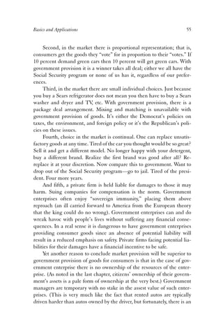 Basics and Applications 55 
Second, in the market there is proportional representation; that is, 
consumers get the goods they “vote” for in proportion to their “votes.” If 
10 percent demand green cars then 10 percent will get green cars. With 
government provision it is a winner takes all deal; either we all have the 
Social Security program or none of us has it, regardless of our prefer-ences. 
Third, in the market there are small individual choices. Just because 
you buy a Sears refrigerator does not mean you then have to buy a Sears 
washer and dryer and TV, etc. With government provision, there is a 
package deal arrangement. Mixing and matching is unavailable with 
government provision of goods. It’s either the Democrat’s policies on 
taxes, the environment, and foreign policy or it’s the Republican’s poli-cies 
on these issues. 
Fourth, choice in the market is continual. One can replace unsatis-factory 
goods at any time. Tired of the car you thought would be so great? 
Sell it and get a different model. No longer happy with your detergent, 
buy a different brand. Realize the first brand was good after all? Re-replace 
it at your discretion. Now compare this to government. Want to 
drop out of the Social Security program—go to jail. Tired of the presi-dent. 
Four more years. 
And fifth, a private firm is held liable for damages to those it may 
harm. Suing companies for compensation is the norm. Government 
enterprises often enjoy “sovereign immunity,” placing them above 
reproach (an ill carried forward to America from the European theory 
that the king could do no wrong). Government enterprises can and do 
wreak havoc with people’s lives without suffering any financial conse-quences. 
In a real sense it is dangerous to have government enterprises 
providing consumer goods since an absence of potential liability will 
result in a reduced emphasis on safety. Private firms facing potential lia-bilities 
for their damages have a financial incentive to be safe. 
Yet another reason to conclude market provision will be superior to 
government provision of goods for consumers is that in the case of gov-ernment 
enterprise there is no ownership of the resources of the enter-prise. 
(As noted in the last chapter, citizens’ ownership of their govern-ment’s 
assets is a pale form of ownership at the very best.) Government 
managers are temporary with no stake in the assest value of such enter-prises. 
(This is very much like the fact that rented autos are typically 
driven harder than autos owned by the driver, but fortunately, there is an 
 