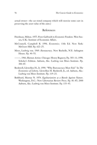 56 The Concise Guide to Economics 
actual owner—the car rental company which will exercise some care in 
preserving the asset value of the auto.) 
References 
Friedman, Milton. 1977. From Galbraith to Economic Freedom. West Sus-sex, 
U.K.: Institute of Economic Affairs. 
McConnell, Campbell R. 1996. Economics. 13th Ed. New York: 
McGraw-Hill. Pp. 622–25. 
Mises, Ludwig von. 1969. Bureaucracy. New Rochelle, N.Y.: Arlington 
House. Pp. 40–53. 
——. 1966. Human Action. Chicago: Henry Regnery. Pp. 303–11; 1998. 
Scholar’s Edition. Auburn, Ala.: Ludwig von Mises Institute. Pp. 
300–07. 
Rockwell, Llewellyn H., Jr. 1990. “Why Bureaucracy Must Fail.” In The 
Economics of Liberty. Llewellyn H. Rockwell, Jr., ed. Auburn, Ala.: 
Ludwig von Mises Institute. Pp. 119–23. 
Rothbard, Murray N. 1974. Egalitarianism as a Revolt Against Nature. 
Washington, D.C.: New Libertarian Review Press. Pp. 81–87; 2000 
Auburn, Ala.: Ludwig von Mises Institute. Pp. 133–43. 
 