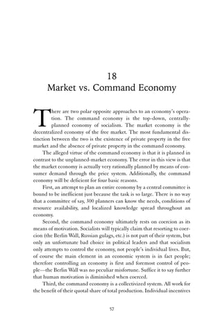 18 
Market vs. Command Economy 
There are two polar opposite approaches to an economy’s opera-tion. 
The command economy is the top-down, centrally-planned 
economy of socialism. The market economy is the 
decentralized economy of the free market. The most fundamental dis-tinction 
between the two is the existence of private property in the free 
market and the absence of private property in the command economy. 
The alleged virtue of the command economy is that it is planned in 
contrast to the unplanned-market economy. The error in this view is that 
the market economy is actually very rationally planned by means of con-sumer 
demand through the price system. Additionally, the command 
economy will be deficient for four basic reasons. 
First, an attempt to plan an entire economy by a central committee is 
bound to be inefficient just because the task is so large. There is no way 
that a committee of say, 300 planners can know the needs, conditions of 
resource availability, and localized knowledge spread throughout an 
economy. 
Second, the command economy ultimately rests on coercion as its 
means of motivation. Socialists will typically claim that resorting to coer-cion 
(the Berlin Wall, Russian gulags, etc.) is not part of their system, but 
only an unfortunate bad choice in political leaders and that socialism 
only attempts to control the economy, not people’s individual lives. But, 
of course the main element in an economic system is in fact people; 
therefore controlling an economy is first and foremost control of peo-ple— 
the Berlin Wall was no peculiar misfortune. Suffice it to say further 
that human motivation is diminished when coerced. 
Third, the command economy is a collectivized system. All work for 
the benefit of their quotal share of total production. Individual incentives 
57 
 