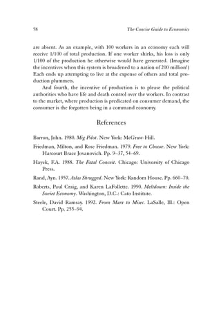 58 The Concise Guide to Economics 
are absent. As an example, with 100 workers in an economy each will 
receive 1/100 of total production. If one worker shirks, his loss is only 
1/100 of the production he otherwise would have generated. (Imagine 
the incentives when this system is broadened to a nation of 200 million!) 
Each ends up attempting to live at the expense of others and total pro-duction 
plummets. 
And fourth, the incentive of production is to please the political 
authorities who have life and death control over the workers. In contrast 
to the market, where production is predicated on consumer demand, the 
consumer is the forgotten being in a command economy. 
References 
Barron, John. 1980. Mig Pilot. New York: McGraw-Hill. 
Friedman, Milton, and Rose Friedman. 1979. Free to Choose. New York: 
Harcourt Brace Jovanovich. Pp. 9–37, 54–69. 
Hayek, F.A. 1988. The Fatal Conceit. Chicago: University of Chicago 
Press. 
Rand, Ayn. 1957. Atlas Shrugged. New York: Random House. Pp. 660–70. 
Roberts, Paul Craig, and Karen LaFollette. 1990. Meltdown: Inside the 
Soviet Economy. Washington, D.C.: Cato Institute. 
Steele, David Ramsay. 1992. From Marx to Mises. LaSalle, Ill.: Open 
Court. Pp. 255–94. 
 
