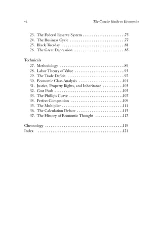 vi The Concise Guide to Economics 
23. The Federal Reserve System . . . . . . . . . . . . . . . . . . . . . . .75 
24. The Business Cycle . . . . . . . . . . . . . . . . . . . . . . . . . . . . . .77 
25. Black Tuesday . . . . . . . . . . . . . . . . . . . . . . . . . . . . . . . . . .81 
26. The Great Depression . . . . . . . . . . . . . . . . . . . . . . . . . . . .85 
Technicals 
27. Methodology . . . . . . . . . . . . . . . . . . . . . . . . . . . . . . . . . . .89 
28. Labor Theory of Value . . . . . . . . . . . . . . . . . . . . . . . . . . .93 
29. The Trade Deficit . . . . . . . . . . . . . . . . . . . . . . . . . . . . . . .97 
30. Economic Class Analysis . . . . . . . . . . . . . . . . . . . . . . . .101 
31. Justice, Property Rights, and Inheritance . . . . . . . . . . .103 
32. Cost Push . . . . . . . . . . . . . . . . . . . . . . . . . . . . . . . . . . . . .105 
33. The Phillips Curve . . . . . . . . . . . . . . . . . . . . . . . . . . . . .107 
34. Perfect Competition . . . . . . . . . . . . . . . . . . . . . . . . . . . .109 
35. The Multiplier . . . . . . . . . . . . . . . . . . . . . . . . . . . . . . . . .111 
36. The Calculation Debate . . . . . . . . . . . . . . . . . . . . . . . . .115 
37. The History of Economic Thought . . . . . . . . . . . . . . .117 
Chronology . . . . . . . . . . . . . . . . . . . . . . . . . . . . . . . . . . . . . . . . . .119 
Index . . . . . . . . . . . . . . . . . . . . . . . . . . . . . . . . . . . . . . . . . . . . . .121 
 