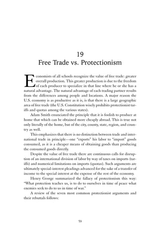 19 
Free Trade vs. Protectionism 
Economists of all schools recognize the value of free trade: greater 
overall production. This greater production is due to the freedom 
of each producer to specialize in that line where he or she has a 
natural advantage. The natural advantage of each trading partner results 
from the differences among people and locations. A major reason the 
U.S. economy is as productive as it is, is that there is a large geographic 
area of free trade (the U.S. Constitution wisely prohibits protectionist tar-iffs 
and quotas among the various states). 
Adam Smith enunciated the principle that it is foolish to produce at 
home that which can be obtained more cheaply abroad. This is true not 
only literally of the home, but of the city, county, state, region, and coun-try 
as well. 
This emphasizes that there is no distinction between trade and inter-national 
trade in principle—one “exports” his labor to “import” goods 
consumed, as it is a cheaper means of obtaining goods than producing 
the consumed goods directly. 
Despite the value of free trade there are continuous calls for disrup-tion 
of an international division of labor by way of taxes on imports (tar-iffs) 
and numerical limitations on imports (quotas). Such arguments are 
ultimately special-interest pleadings advanced for the sake of a transfer of 
income to the special interest at the expense of the rest of the economy. 
Henry George summarized the fallacy of protectionism this way: 
“What protection teaches us, is to do to ourselves in time of peace what 
enemies seek to do to us in time of war.” 
A review of the seven most common protectionist arguments and 
their rebuttals follows: 
59 
 