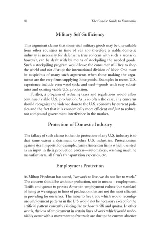 60 The Concise Guide to Economics 
Military Self-Sufficiency 
This argument claims that some vital military goods may be unavailable 
from other countries in time of war and therefore a viable domestic 
industry is necessary for defense. A true concern with such a scenario, 
however, can be dealt with by means of stockpiling the needed goods. 
Such a stockpiling program would leave the consumer still free to shop 
the world and not disrupt the international division of labor. One must 
be suspicious of many such arguments when those making the argu-ments 
are the very firms supplying those goods. Examples in recent U.S. 
experience include even wool socks and steel—goods with easy substi-tutes 
and existing viable U.S. production. 
Further, a program of reducing taxes and regulations would allow 
continued viable U.S. production. As is so often the case, any concerns 
should recognize the violence done to the U.S. economy by current poli-cies 
and the fact that it is economically more efficient and just to reduce, 
not compound government interference in the market. 
Protection of Domestic Industry 
The fallacy of such claims is that the protection of any U.S. industry is to 
that same extent a detriment to other U.S. industries. Protectionism 
against steel imports, for example, harms American firms which use steel 
as an input in their production process—automakers, washing machine 
manufacturers, all firm’s transportation expenses, etc. 
Employment Protection 
As Milton Friedman has stated, “we work to live, we do not live to work.” 
The concern should be with our production, not its means—employment. 
Tariffs and quotas to protect American employment reduce our standard 
of living as we engage in lines of production that are not the most efficient 
in providing for ourselves. The move to free trade which would reconfig-ure 
employment patterns in the U.S. would not be necessary except for the 
artificial pattern currently existing due to those tariffs and quotas. In other 
words, the loss of employment in certain lines of work which would unde-niably 
occur with a movement to free trade are due to the current absence 
 