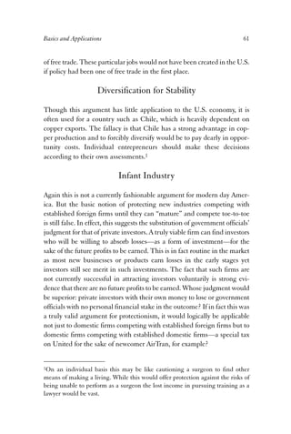 Basics and Applications 61 
of free trade. These particular jobs would not have been created in the U.S. 
if policy had been one of free trade in the first place. 
Diversification for Stability 
Though this argument has little application to the U.S. economy, it is 
often used for a country such as Chile, which is heavily dependent on 
copper exports. The fallacy is that Chile has a strong advantage in cop-per 
production and to forcibly diversify would be to pay dearly in oppor-tunity 
costs. Individual entrepreneurs should make these decisions 
according to their own assessments.1 
Infant Industry 
Again this is not a currently fashionable argument for modern day Amer-ica. 
But the basic notion of protecting new industries competing with 
established foreign firms until they can “mature” and compete toe-to-toe 
is still false. In effect, this suggests the substitution of government officials’ 
judgment for that of private investors. A truly viable firm can find investors 
who will be willing to absorb losses—as a form of investment—for the 
sake of the future profits to be earned. This is in fact routine in the market 
as most new businesses or products earn losses in the early stages yet 
investors still see merit in such investments. The fact that such firms are 
not currently successful in attracting investors voluntarily is strong evi-dence 
that there are no future profits to be earned. Whose judgment would 
be superior: private investors with their own money to lose or government 
officials with no personal financial stake in the outcome? If in fact this was 
a truly valid argument for protectionism, it would logically be applicable 
not just to domestic firms competing with established foreign firms but to 
domestic firms competing with established domestic firms—a special tax 
on United for the sake of newcomer AirTran, for example? 
1On an individual basis this may be like cautioning a surgeon to find other 
means of making a living. While this would offer protection against the risks of 
being unable to perform as a surgeon the lost income in pursuing training as a 
lawyer would be vast. 
 
