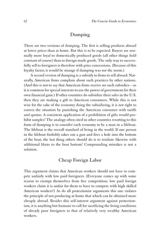 62 The Concise Guide to Economics 
Dumping 
There are two versions of dumping. The first is selling products abroad 
at lower prices than at home. But this is to be expected. Buyers are nor-mally 
more loyal to domestically produced goods (all other things held 
constant of course) than to foreign made goods. The only way to success-fully 
sell to foreigners is therefore with price concessions. (Because of this 
loyalty factor, it would be strange if dumping was not the norm.) 
A second version of dumping is a subsidy to firms to sell abroad. Nat-urally, 
American firms complain about such practices by other nations. 
(And this is not to say that American firms receive no such subsidies—as 
it is common for special interests to use the power of government for their 
own financial gain.) If other countries do subsidize their sales in the U.S. 
then they are making a gift to American consumers. While this is not 
wise for the sake of the economy doing the subsidizing, it is not right to 
correct the situation by punishing the American consumer with tariffs 
and quotas. A consistent application of a prohibition of gifts would pro-hibit 
samples! The analogy often cited in other countries resorting to this 
form of dumping is to consider each economy to be a man in a lifeboat. 
The lifeboat is the overall standard of living in the world. If one person 
in the lifeboat foolishly takes out a gun and fires a hole into the bottom 
of the boat, the last thing others should do is to retaliate likewise with 
additional blasts to the boat bottom! Compounding mistakes is not a 
solution. 
Cheap Foreign Labor 
This argument claims that American workers should not have to com-pete 
unfairly with low paid foreigners. (Everyone comes up with some 
reason to exempt themselves from free competition; low paid foreign 
workers claim it is unfair for them to have to compete with high skilled 
American workers!) As do all protectionist arguments this one violates 
the principle of not producing at home that which can be obtained more 
cheaply abroad. Besides this self-interest argument against protection-ism, 
it is anything but humane to call for sacrificing the living conditions 
of already poor foreigners to that of relatively very wealthy American 
workers. 
 