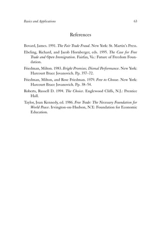 Basics and Applications 63 
References 
Bovard, James. 1991. The Fair Trade Fraud. New York: St. Martin’s Press. 
Ebeling, Richard, and Jacob Hornberger, eds. 1995. The Case for Free 
Trade and Open Immigration. Fairfax, Va.: Future of Freedom Foun-dation. 
Friedman, Milton. 1983. Bright Promises, Dismal Performance. New York: 
Harcourt Brace Jovanovich. Pp. 357–72. 
Friedman, Milton, and Rose Friedman. 1979. Free to Choose. New York: 
Harcourt Brace Jovanovich. Pp. 38–54. 
Roberts, Russell D. 1994. The Choice. Englewood Cliffs, N.J.: Prentice 
Hall. 
Taylor, Joan Kennedy, ed. 1986. Free Trade: The Necessary Foundation for 
World Peace. Irvington-on-Hudson, N.Y.: Foundation for Economic 
Education. 
 